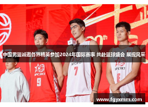 中国男篮诚邀各界精英参加2024年国际赛事 共赴篮球盛会 展现风采